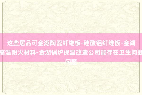 这些居品可金湖陶瓷纤维板-硅酸铝纤维板-金湖高温耐火材料-金湖锅炉保温改造公司能存在卫生问题